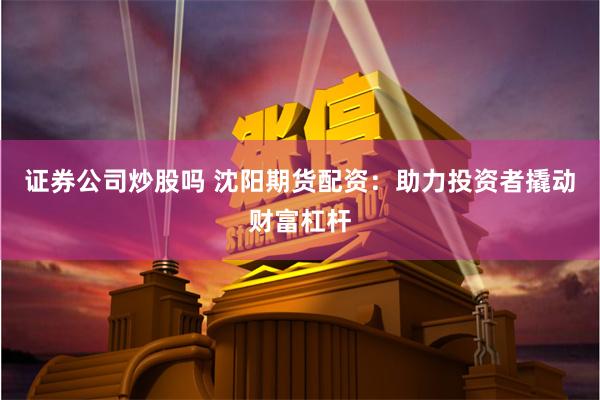 证券公司炒股吗 沈阳期货配资：助力投资者撬动财富杠杆