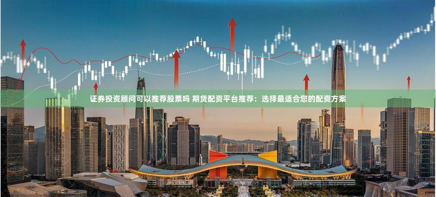 证券投资顾问可以推荐股票吗 期货配资平台推荐：选择最适合您的配资方案