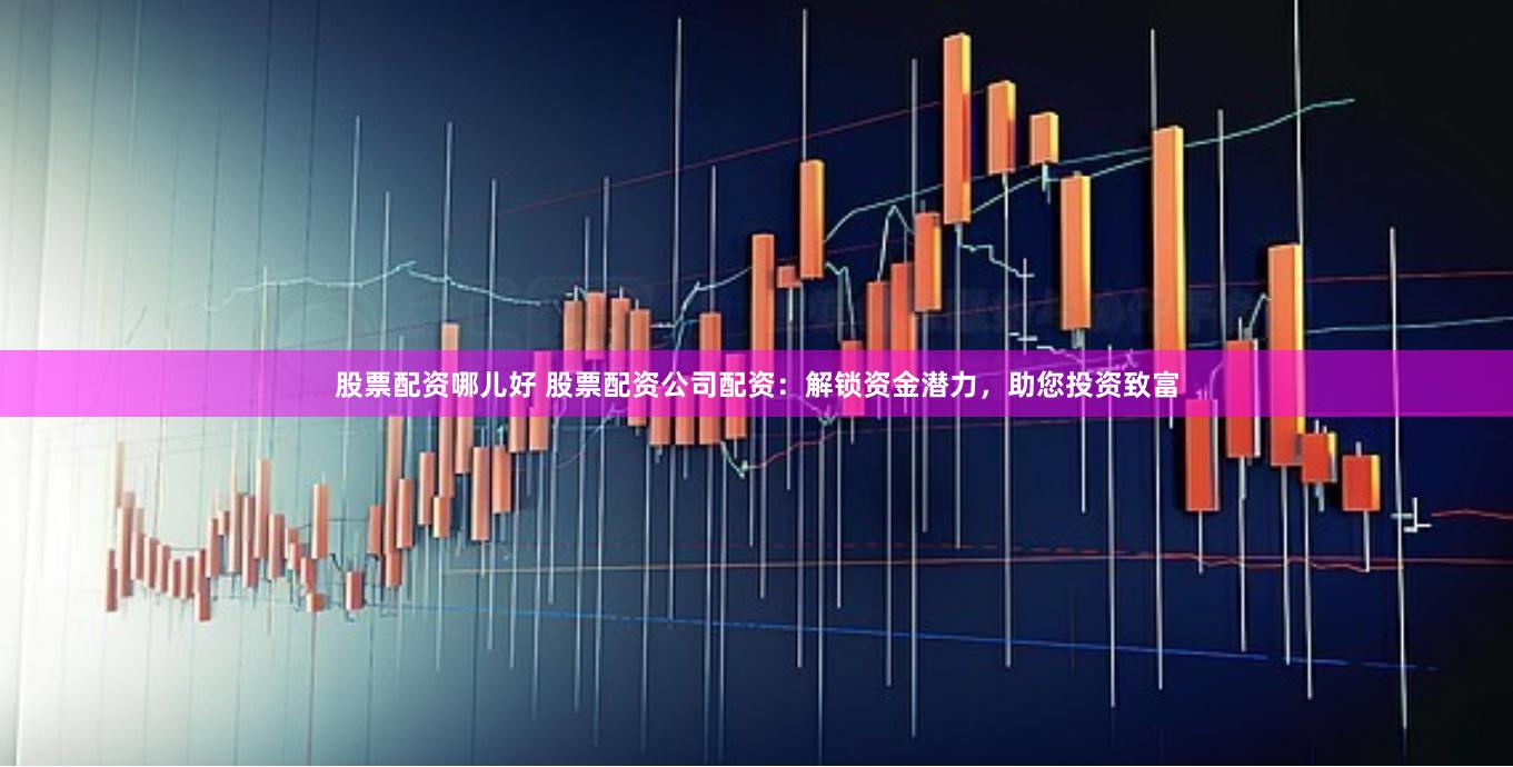 股票配资哪儿好 股票配资公司配资：解锁资金潜力，助您投资致富